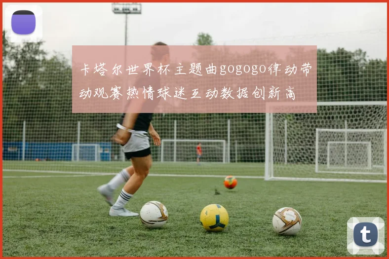 卡塔尔世界杯主题曲gogogo律动带动观赛热情球迷互动数据创新高