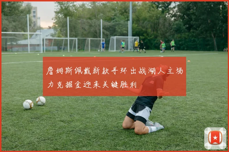 詹姆斯佩戴新款手环出战湖人主场力克掘金迎来关键胜利