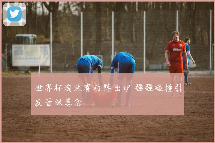 世界杯淘汰赛对阵出炉 强强碰撞引发晋级悬念