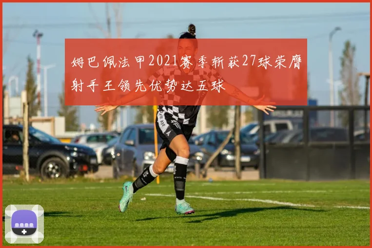 姆巴佩法甲2021赛季斩获27球荣膺射手王领先优势达五球