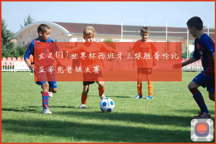 女足U17世界杯西班牙三球胜哥伦比亚率先晋级决赛
