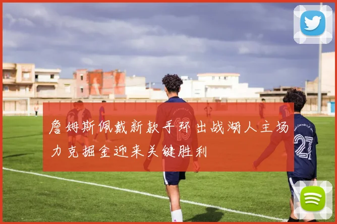 詹姆斯佩戴新款手环出战湖人主场力克掘金迎来关键胜利