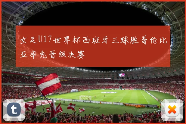 女足U17世界杯西班牙三球胜哥伦比亚率先晋级决赛