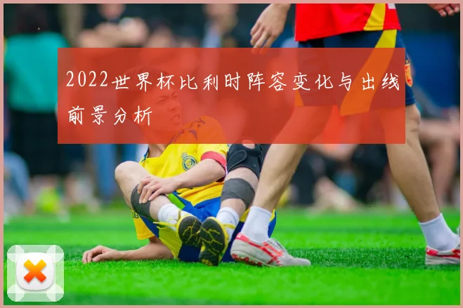 2022世界杯比利时阵容变化与出线前景分析