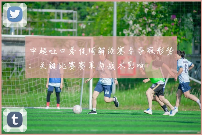 中超吐口秀佳琦解读赛季争冠形势：关键比赛赛果与战术影响