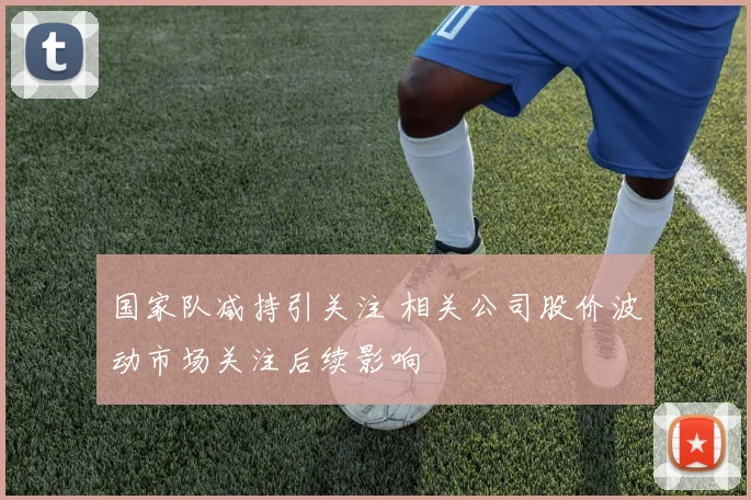 国家队减持引关注 相关公司股价波动市场关注后续影响