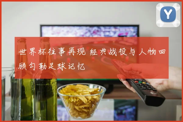 世界杯往事再现 经典战役与人物回顾勾勒足球记忆