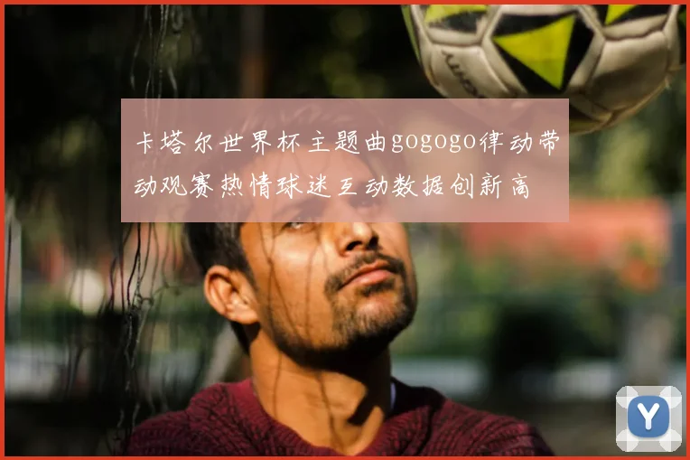 卡塔尔世界杯主题曲gogogo律动带动观赛热情球迷互动数据创新高