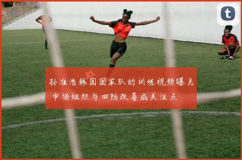 孙准浩韩国国家队的训练视频曝光 中场组织与回防改善成关注点
