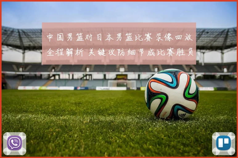 中国男篮对日本男篮比赛录像回放全程解析 关键攻防细节成比赛胜负焦点