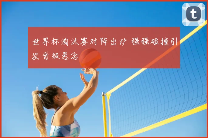 世界杯淘汰赛对阵出炉 强强碰撞引发晋级悬念