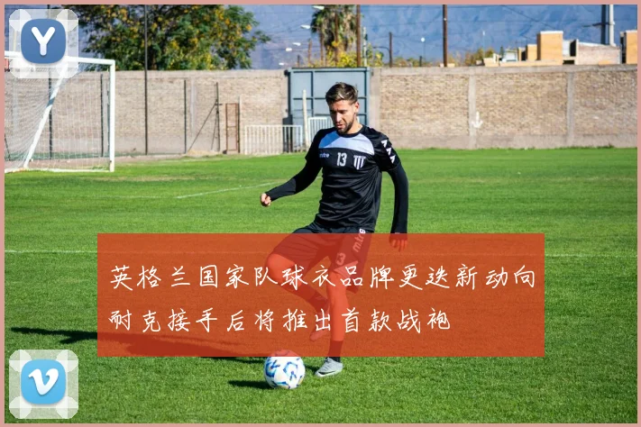 英格兰国家队球衣品牌更迭新动向耐克接手后将推出首款战袍