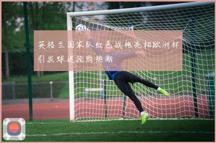 英格兰国家队红色战袍亮相欧洲杯引发球迷抢购热潮