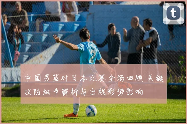中国男篮对日本比赛全场回顾 关键攻防细节解析与出线形势影响