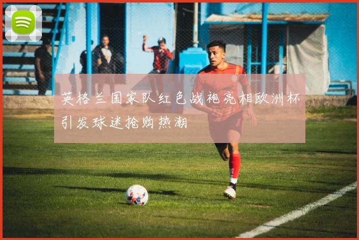 英格兰国家队红色战袍亮相欧洲杯引发球迷抢购热潮