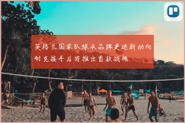 英格兰国家队球衣品牌更迭新动向耐克接手后将推出首款战袍