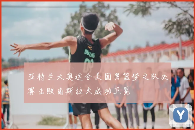 亚特兰大奥运会美国男篮梦之队决赛击败南斯拉夫成功卫冕