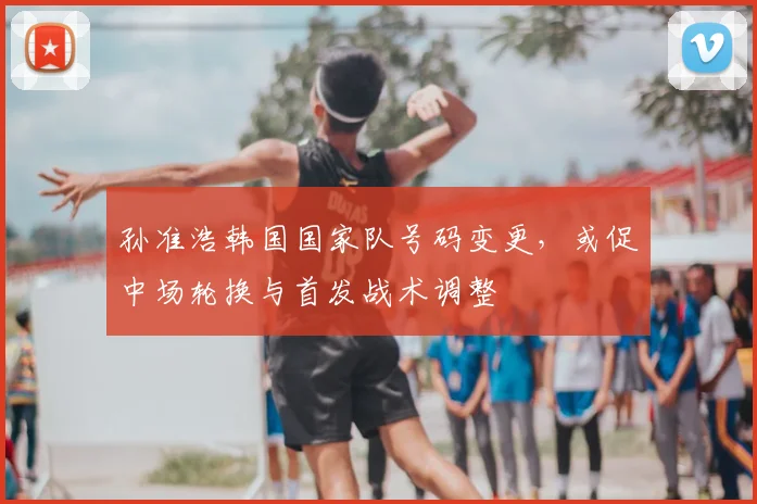 孙准浩韩国国家队号码变更，或促中场轮换与首发战术调整