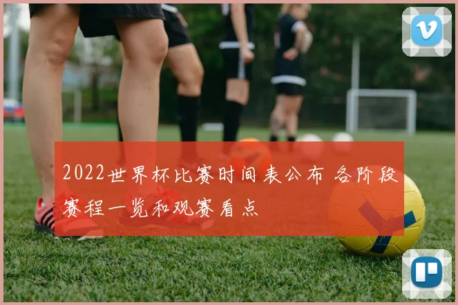 2022世界杯比赛时间表公布 各阶段赛程一览和观赛看点