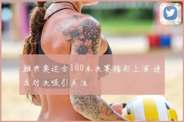 雅典奥运会100米决赛精彩上演 速度对决吸引关注