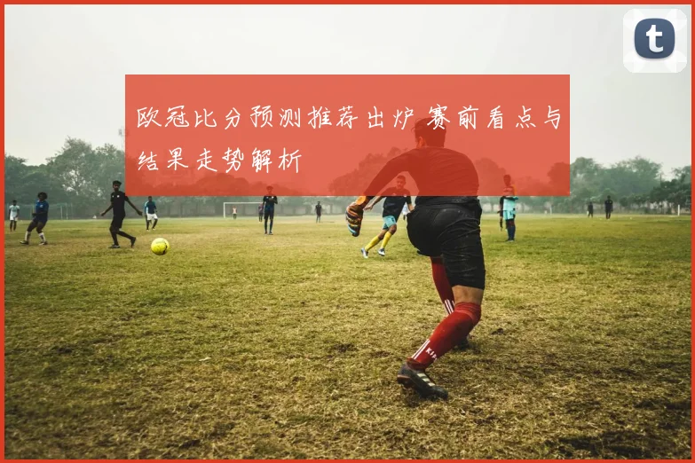 欧冠比分预测推荐出炉 赛前看点与结果走势解析