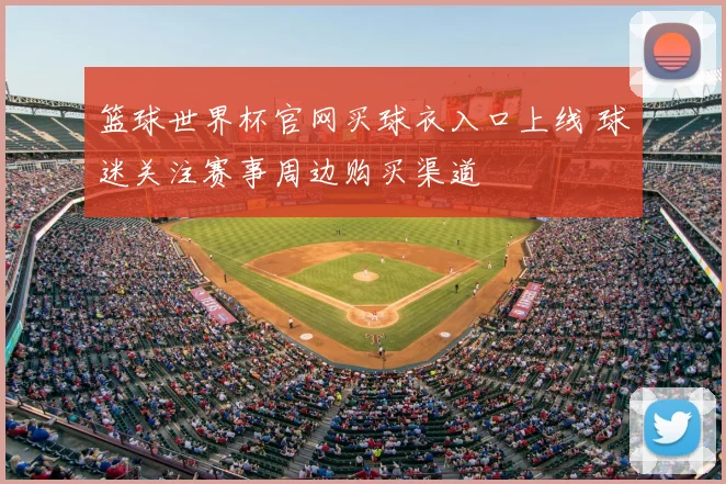 篮球世界杯官网买球衣入口上线 球迷关注赛事周边购买渠道