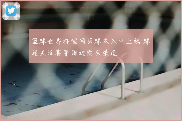 篮球世界杯官网买球衣入口上线 球迷关注赛事周边购买渠道
