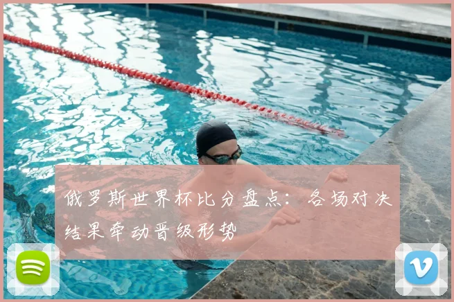 俄罗斯世界杯比分盘点：各场对决结果牵动晋级形势