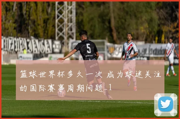 篮球世界杯多久一次 成为球迷关注的国际赛事周期问题_1