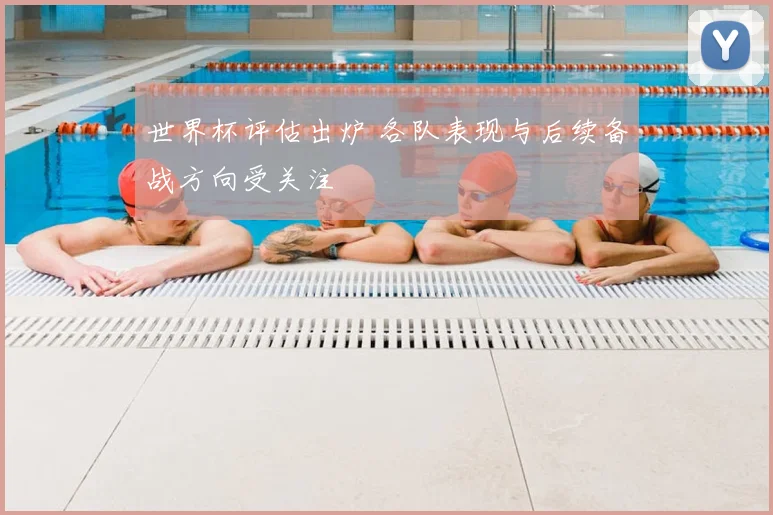 世界杯评估出炉 各队表现与后续备战方向受关注