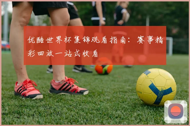 优酷世界杯集锦观看指南：赛事精彩回放一站式收看