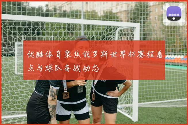 优酷体育聚焦俄罗斯世界杯赛程看点与球队备战动态