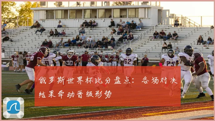 俄罗斯世界杯比分盘点：各场对决结果牵动晋级形势